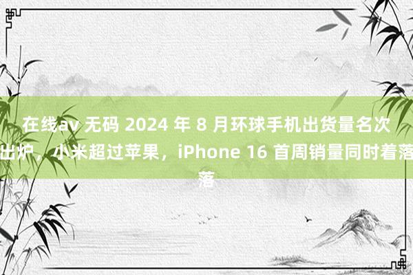 在线av 无码 2024 年 8 月环球手机出货量名次出炉，小米超过苹果，iPhone 16 首周销量同时着落