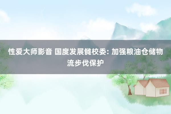 性爱大师影音 国度发展雠校委: 加强粮油仓储物流步伐保护