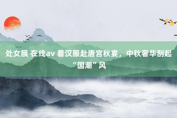 处女膜 在线av 着汉服赴唐宫秋宴，中秋奢华刮起“国潮”风