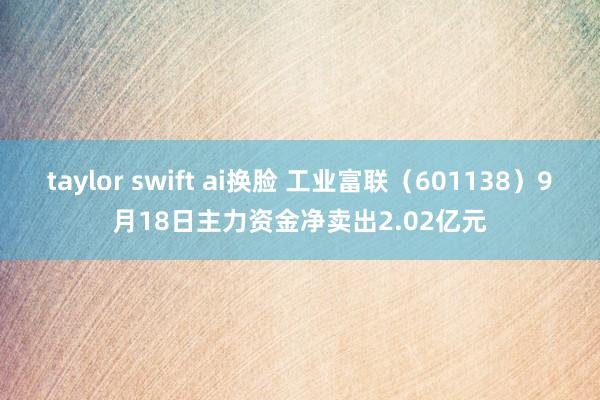 taylor swift ai换脸 工业富联（601138）9月18日主力资金净卖出2.02亿元