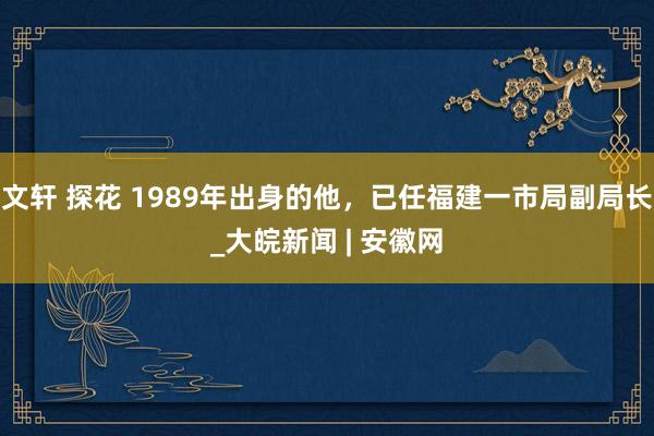 文轩 探花 1989年出身的他，已任福建一市局副局长_大皖新闻 | 安徽网