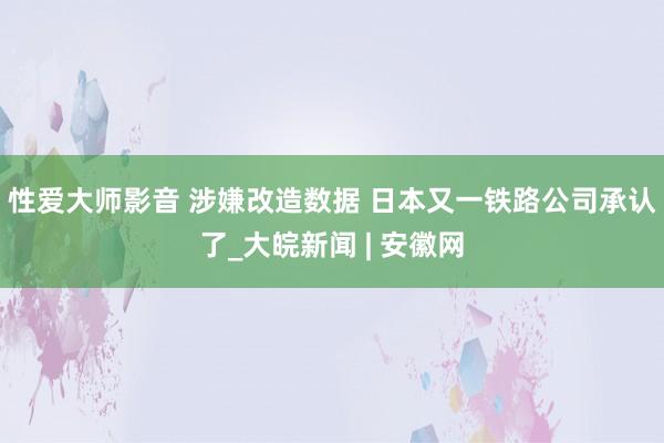 性爱大师影音 涉嫌改造数据 日本又一铁路公司承认了_大皖新闻 | 安徽网