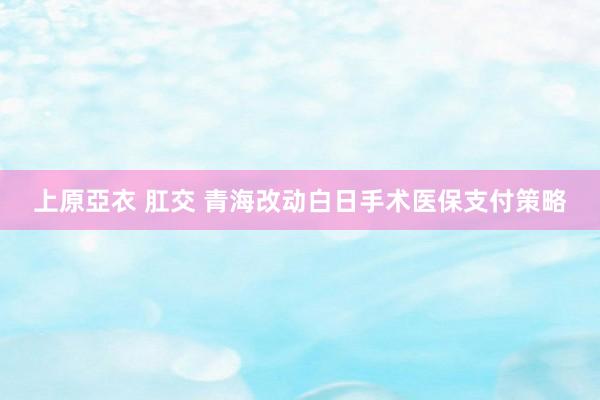 上原亞衣 肛交 青海改动白日手术医保支付策略