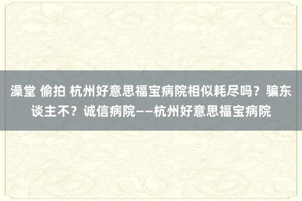 澡堂 偷拍 杭州好意思福宝病院相似耗尽吗？骗东谈主不？诚信病院——杭州好意思福宝病院