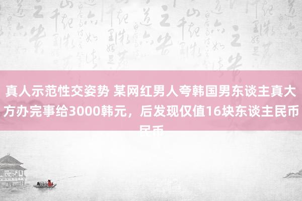 真人示范性交姿势 某网红男人夸韩国男东谈主真大方办完事给3000韩元，后发现仅值16块东谈主民币