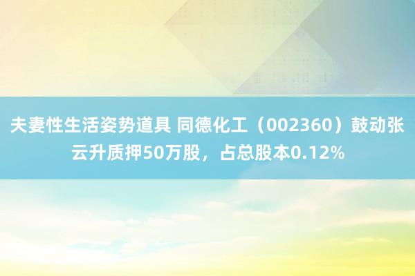 夫妻性生活姿势道具 同德化工（002360）鼓动张云升质押50万股，占总股本0.12%