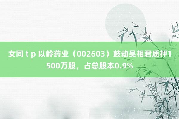 女同 t p 以岭药业（002603）鼓动吴相君质押1500万股，占总股本0.9%