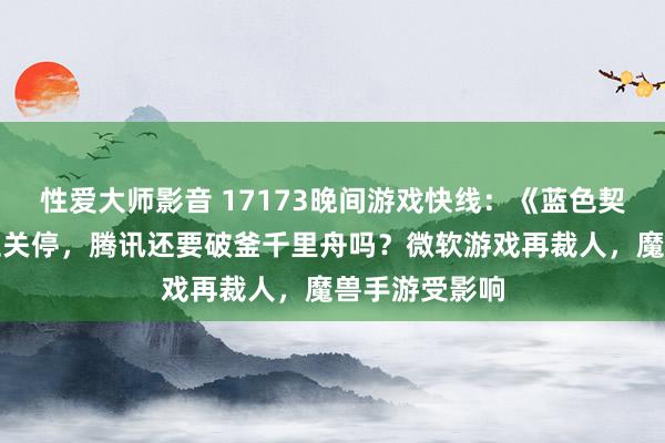 性爱大师影音 17173晚间游戏快线：《蓝色契约》将全球性关停，腾讯还要破釜千里舟吗？微软游戏再裁人，魔兽手游受影响