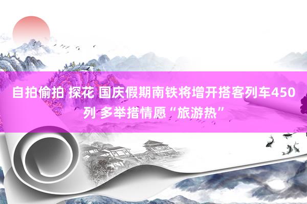 自拍偷拍 探花 国庆假期南铁将增开搭客列车450列 多举措情愿“旅游热”