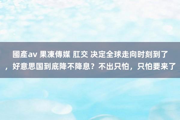 國產av 果凍傳媒 肛交 决定全球走向时刻到了，好意思国到底降不降息？不出只怕，只怕要来了