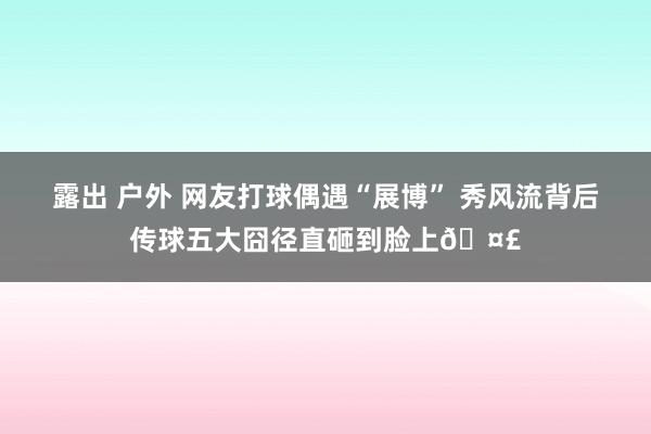 露出 户外 网友打球偶遇“展博” 秀风流背后传球五大囧径直砸到脸上🤣