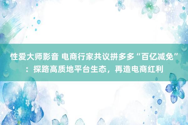 性爱大师影音 电商行家共议拼多多“百亿减免”：探路高质地平台生态，再造电商红利