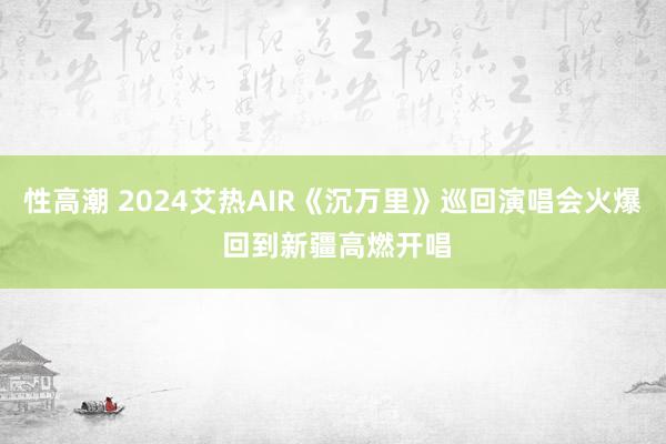 性高潮 2024艾热AIR《沉万里》巡回演唱会火爆 回到新疆高燃开唱