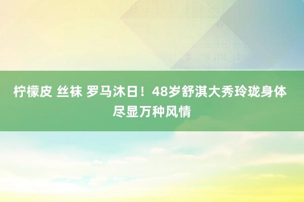 柠檬皮 丝袜 罗马沐日！48岁舒淇大秀玲珑身体 尽显万种风情