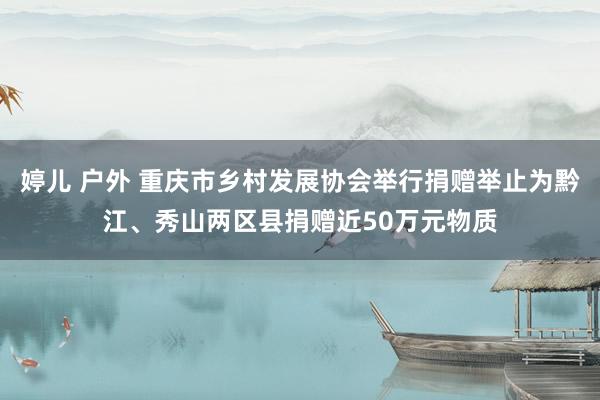 婷儿 户外 重庆市乡村发展协会举行捐赠举止为黔江、秀山两区县捐赠近50万元物质