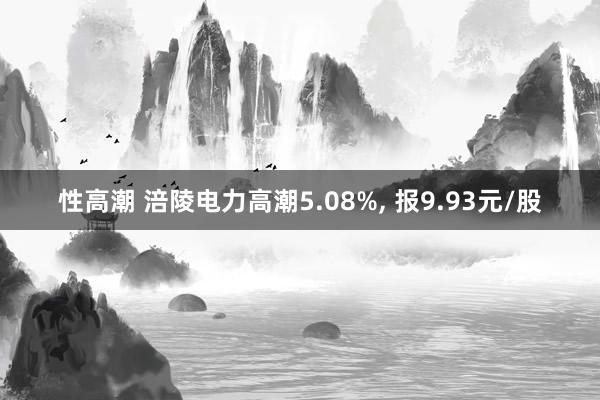 性高潮 涪陵电力高潮5.08%， 报9.93元/股