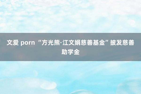 文爱 porn “方光熊·江文娟慈善基金”披发慈善助学金