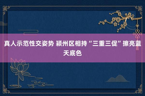 真人示范性交姿势 颍州区相持“三重三促”擦亮蓝天底色