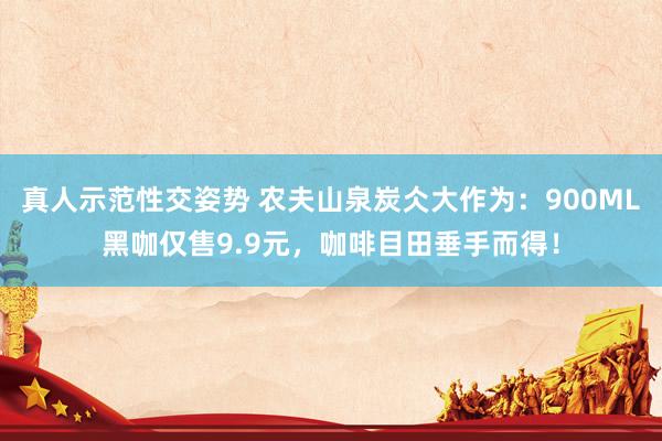 真人示范性交姿势 农夫山泉炭仌大作为：900ML黑咖仅售9.9元，咖啡目田垂手而得！