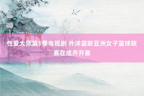 性爱大师第1季电视剧 外洋篮联亚洲女子篮球联赛在成齐开赛