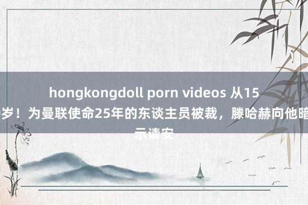 hongkongdoll porn videos 从15岁到40岁！为曼联使命25年的东谈主员被裁，滕哈赫向他暗示请安