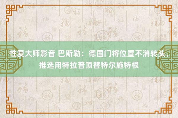 性爱大师影音 巴斯勒：德国门将位置不消转头，推选用特拉普顶替特尔施特根