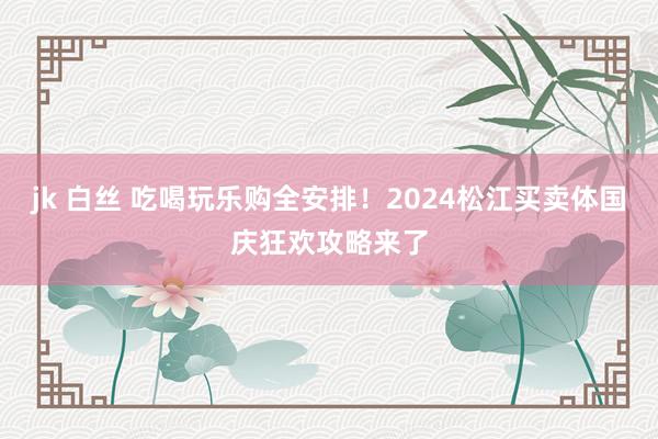 jk 白丝 吃喝玩乐购全安排！2024松江买卖体国庆狂欢攻略来了