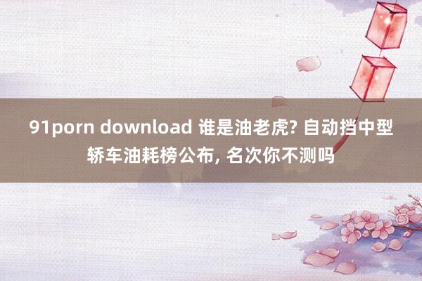 91porn download 谁是油老虎? 自动挡中型轿车油耗榜公布， 名次你不测吗