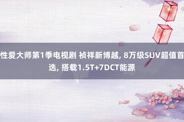 性爱大师第1季电视剧 祯祥新博越， 8万级SUV超值首选， 搭载1.5T+7DCT能源