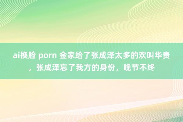 ai换脸 porn 金家给了张成泽太多的欢叫华贵，张成泽忘了我方的身份，晚节不终