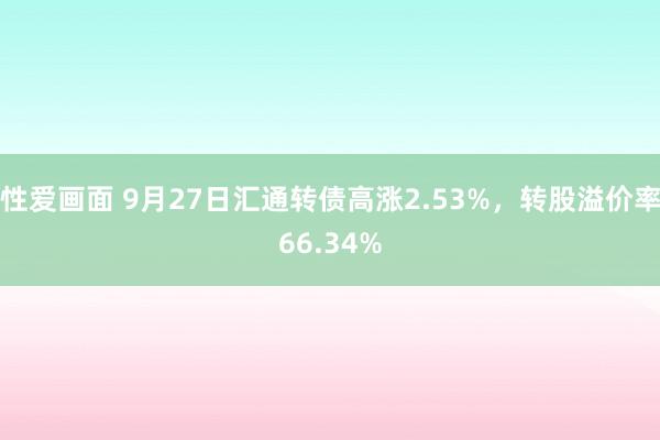 性爱画面 9月27日汇通转债高涨2.53%，转股溢价率66.34%