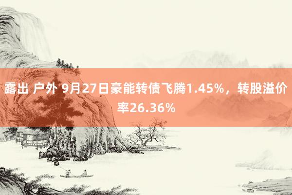 露出 户外 9月27日豪能转债飞腾1.45%，转股溢价率26.36%