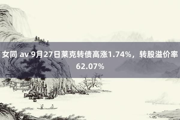 女同 av 9月27日莱克转债高涨1.74%，转股溢价率62.07%