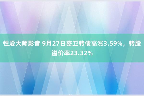 性爱大师影音 9月27日密卫转债高涨3.59%，转股溢价率23.32%