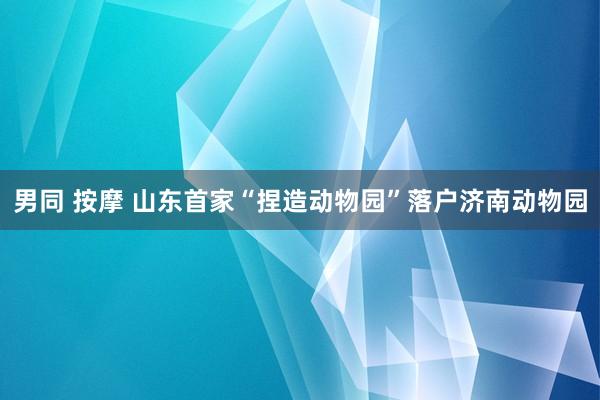 男同 按摩 山东首家“捏造动物园”落户济南动物园