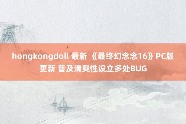 hongkongdoll 最新 《最终幻念念16》PC版更新 普及清爽性设立多处BUG