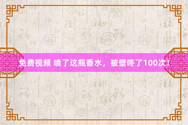 免费视频 喷了这瓶香水，被壁咚了100次！