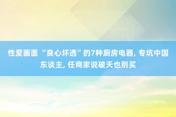 性爱画面 “良心坏透”的7种厨房电器， 专坑中国东谈主， 任商家说破天也别买