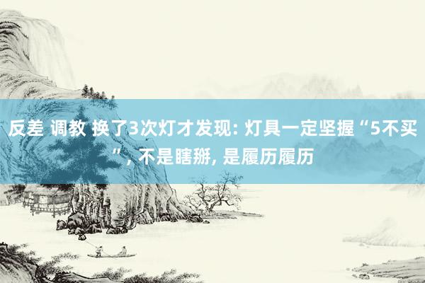 反差 调教 换了3次灯才发现: 灯具一定坚握“5不买”， 不是瞎掰， 是履历履历