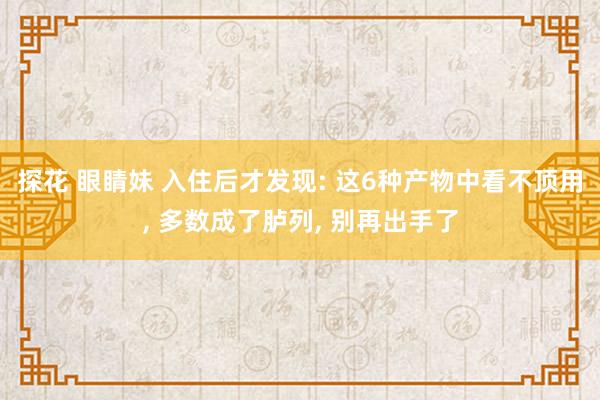 探花 眼睛妹 入住后才发现: 这6种产物中看不顶用， 多数成了胪列， 别再出手了