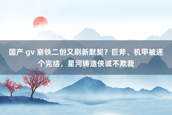 国产 gv 崩铁二创又刷新默契？巨斧、机甲被逐个完结，星河铸造侠诚不欺我