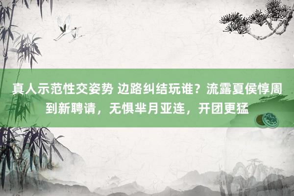 真人示范性交姿势 边路纠结玩谁？流露夏侯惇周到新聘请，无惧芈月亚连，开团更猛