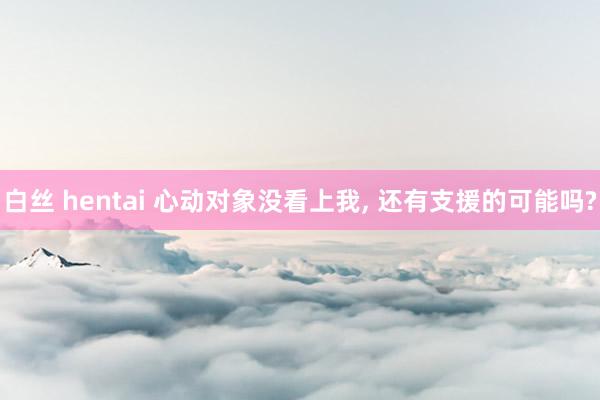 白丝 hentai 心动对象没看上我， 还有支援的可能吗?