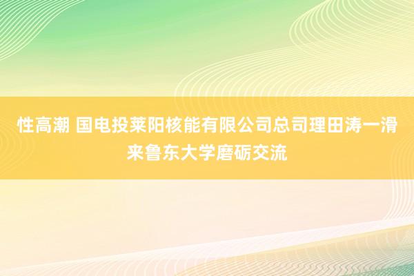 性高潮 国电投莱阳核能有限公司总司理田涛一滑来鲁东大学磨砺交流