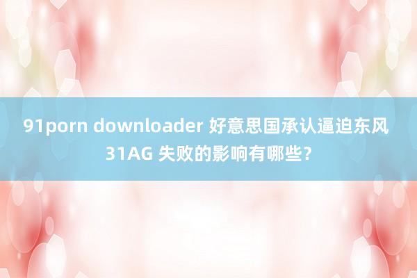 91porn downloader 好意思国承认逼迫东风 31AG 失败的影响有哪些？