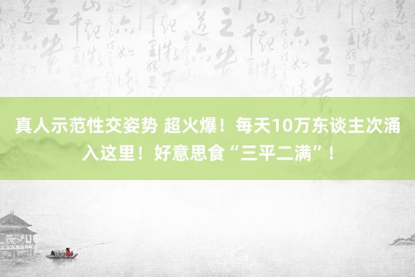 真人示范性交姿势 超火爆！每天10万东谈主次涌入这里！好意思食“三平二满”！