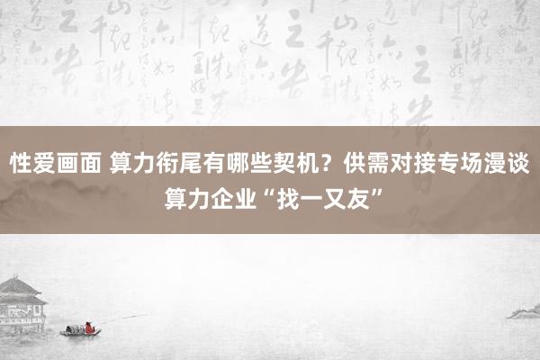 性爱画面 算力衔尾有哪些契机？供需对接专场漫谈 算力企业“找一又友”