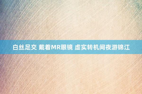 白丝足交 戴着MR眼镜 虚实转机间夜游锦江