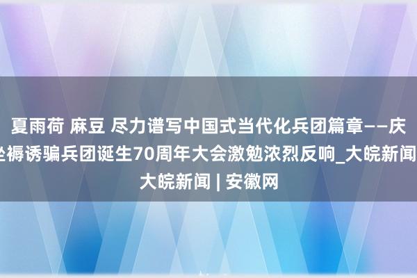 夏雨荷 麻豆 尽力谱写中国式当代化兵团篇章——庆祝新疆坐褥诱骗兵团诞生70周年大会激勉浓烈反响_大皖新闻 | 安徽网