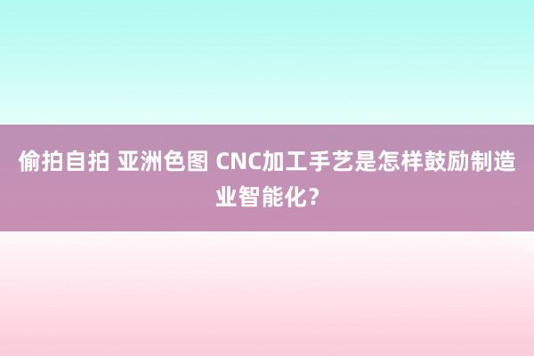 偷拍自拍 亚洲色图 CNC加工手艺是怎样鼓励制造业智能化？